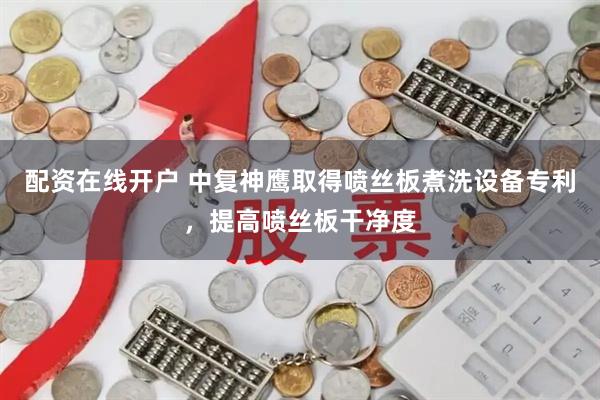 配资在线开户 中复神鹰取得喷丝板煮洗设备专利，提高喷丝板干净度