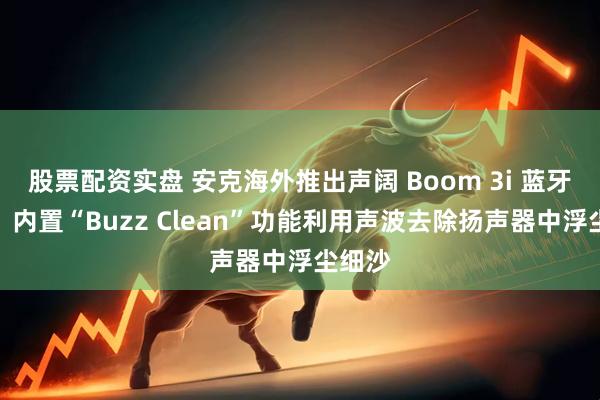 股票配资实盘 安克海外推出声阔 Boom 3i 蓝牙音箱，内置“Buzz Clean”功能利用声波去除扬声器中浮尘细沙