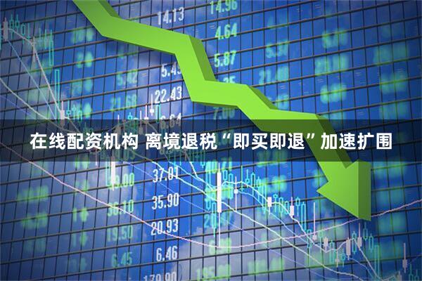 在线配资机构 离境退税“即买即退”加速扩围