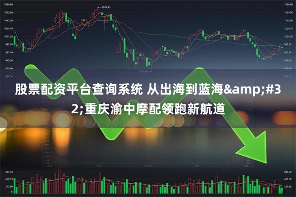 股票配资平台查询系统 从出海到蓝海&#32;重庆渝中摩配领跑新航道