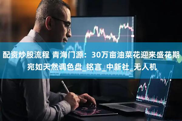 配资炒股流程 青海门源：30万亩油菜花迎来盛花期 宛如天然调色盘_铭言_中新社_无人机