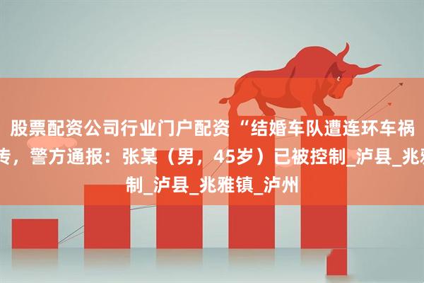 股票配资公司行业门户配资 “结婚车队遭连环车祸”视频热传，警方通报：张某（男，45岁）已被控制_泸县_兆雅镇_泸州