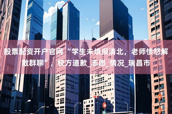 股票配资开户官网 “学生未填报清北，老师愤怒解散群聊”，校方道歉_志愿_情况_瑞昌市