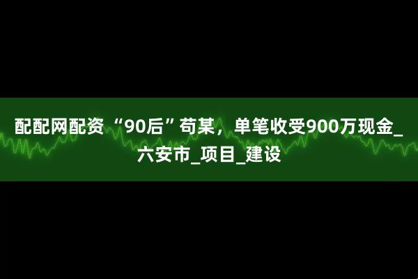 配配网配资 “90后”苟某，单笔收受900万现金_六安市_项目_建设