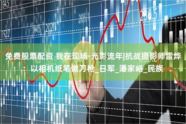 免费股票配资 我在现场·光影流年|抗战摄影师雷烨：以相机纸笔做刀枪_日军_潘家峪_民族
