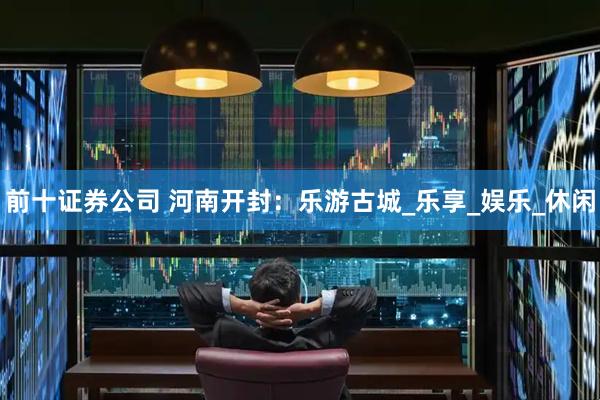 前十证券公司 河南开封：乐游古城_乐享_娱乐_休闲