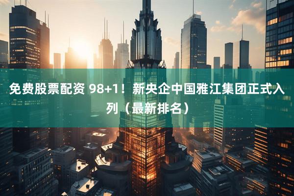 免费股票配资 98+1！新央企中国雅江集团正式入列（最新排名）