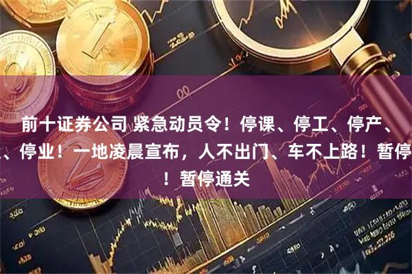 前十证券公司 紧急动员令！停课、停工、停产、停运、停业！一地凌晨宣布，人不出门、车不上路！暂停通关