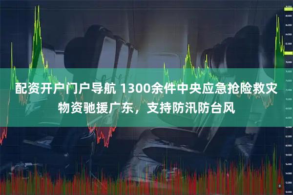 配资开户门户导航 1300余件中央应急抢险救灾物资驰援广东，支持防汛防台风