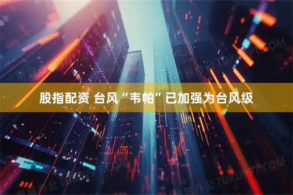 股指配资 台风“韦帕”已加强为台风级