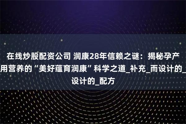 在线炒股配资公司 润康28年信赖之谜：揭秘孕产妇专用营养的“美好蕴育润康”科学之道_补充_而设计的_配方