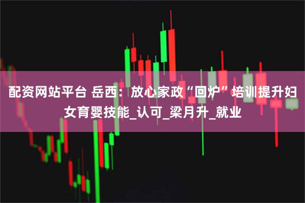 配资网站平台 岳西：放心家政“回炉”培训提升妇女育婴技能_认可_梁月升_就业
