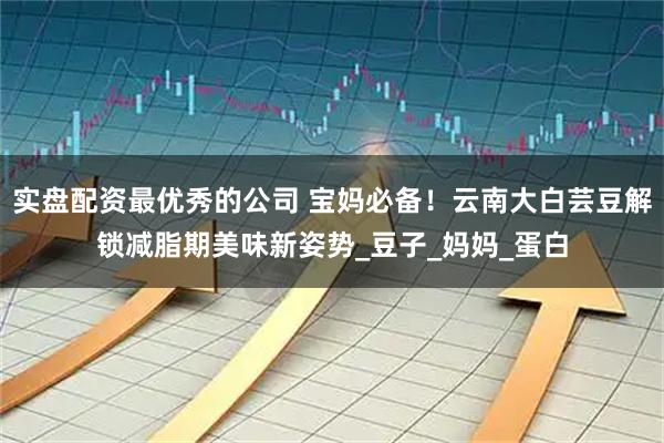 实盘配资最优秀的公司 宝妈必备！云南大白芸豆解锁减脂期美味新姿势_豆子_妈妈_蛋白