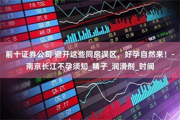 前十证券公司 避开这些同房误区，好孕自然来！-南京长江不孕须知_精子_润滑剂_时间