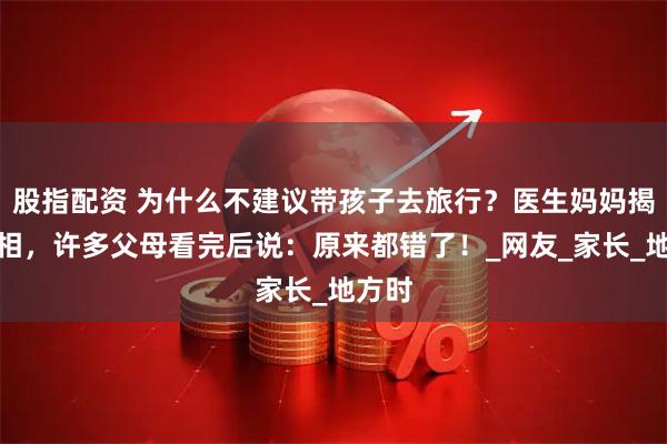 股指配资 为什么不建议带孩子去旅行？医生妈妈揭露真相，许多父母看完后说：原来都错了！_网友_家长_地方时