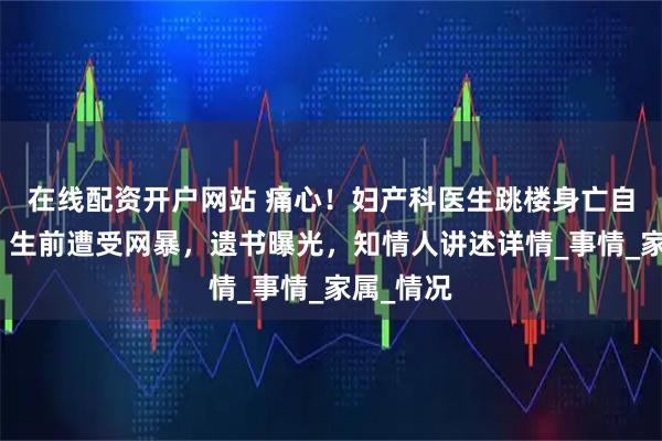 在线配资开户网站 痛心！妇产科医生跳楼身亡自证清白，生前遭受网暴，遗书曝光，知情人讲述详情_事情_家属_情况