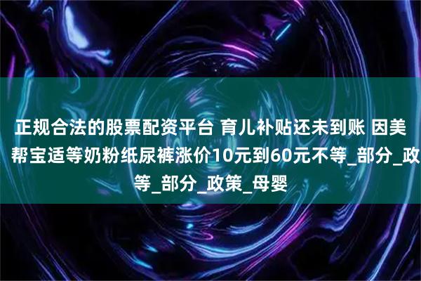 正规合法的股票配资平台 育儿补贴还未到账 因美、至初、帮宝适等奶粉纸尿裤涨价10元到60元不等_部分_政策_母婴