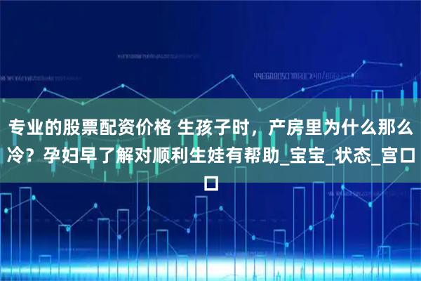 专业的股票配资价格 生孩子时，产房里为什么那么冷？孕妇早了解对顺利生娃有帮助_宝宝_状态_宫口