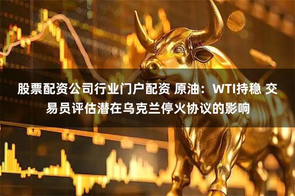 股票配资公司行业门户配资 原油：WTI持稳 交易员评估潜在乌克兰停火协议的影响