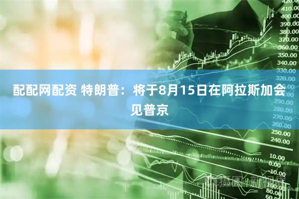 配配网配资 特朗普：将于8月15日在阿拉斯加会见普京