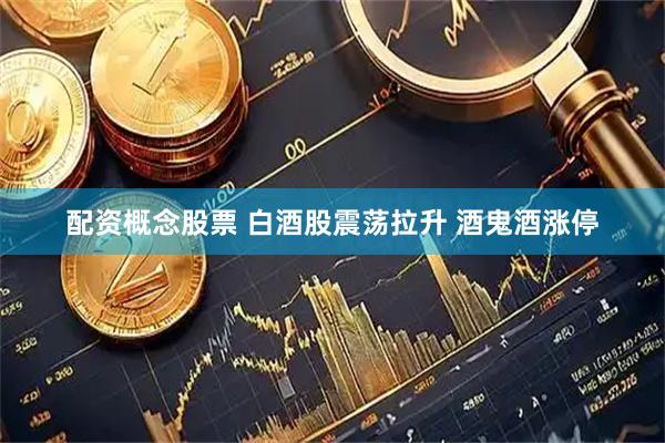配资概念股票 白酒股震荡拉升 酒鬼酒涨停