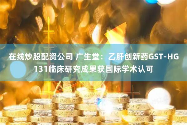 在线炒股配资公司 广生堂:乙肝创新药GST-HG131临床研究成果获国际学术认可
